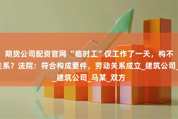 期货公司配资官网 “临时工”仅工作了一天，构不构成劳动关系？法院：符合构成要件，劳动关系成立_建筑公司_马某_双方
