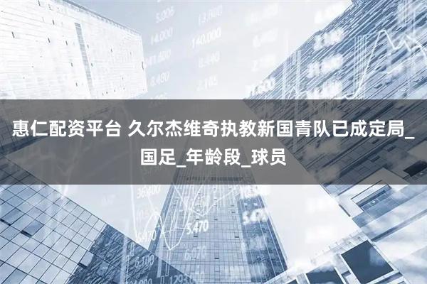 惠仁配资平台 久尔杰维奇执教新国青队已成定局_国足_年龄段_球员