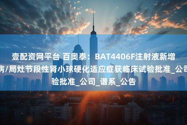 壹配资网平台 百奥泰：BAT4406F注射液新增微小病变肾病/局灶节段性肾小球硬化适应症获临床试验批准_公司_谱系_公告