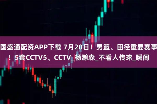 国盛通配资APP下载 7月20日！男篮、田径重要赛事！5套CCTV5、CCTV_杨瀚森_不看人传球_瞬间