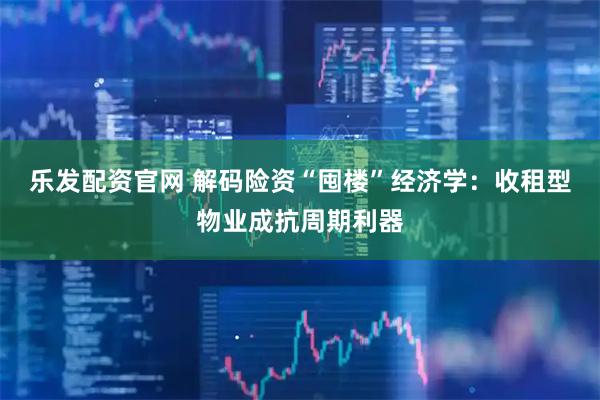 乐发配资官网 解码险资“囤楼”经济学：收租型物业成抗周期利器