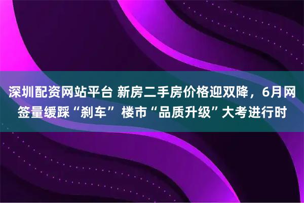 深圳配资网站平台 新房二手房价格迎双降，6月网签量缓踩“刹车” 楼市“品质升级”大考进行时