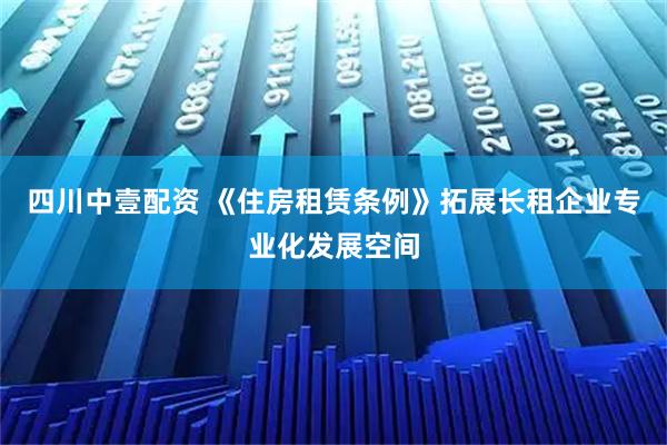 四川中壹配资 《住房租赁条例》拓展长租企业专业化发展空间