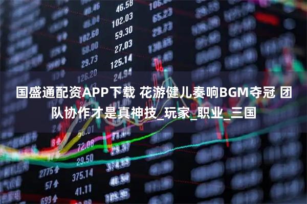 国盛通配资APP下载 花游健儿奏响BGM夺冠 团队协作才是真神技_玩家_职业_三国
