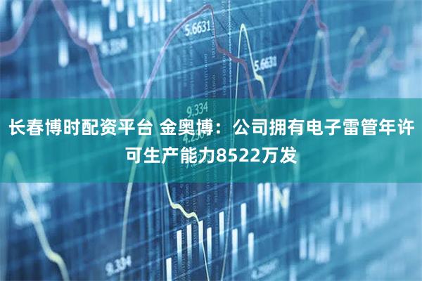 长春博时配资平台 金奥博：公司拥有电子雷管年许可生产能力8522万发
