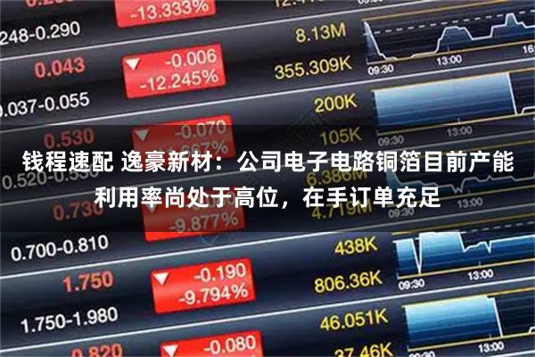 钱程速配 逸豪新材：公司电子电路铜箔目前产能利用率尚处于高位，在手订单充足