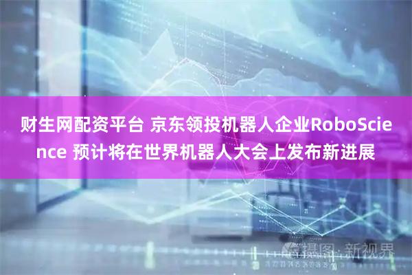 财生网配资平台 京东领投机器人企业RoboScience 预计将在世界机器人大会上发布新进展