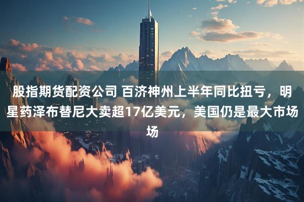 股指期货配资公司 百济神州上半年同比扭亏，明星药泽布替尼大卖超17亿美元，美国仍是最大市场