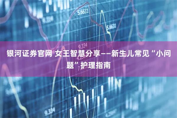 银河证券官网 女王智慧分享——新生儿常见“小问题”护理指南