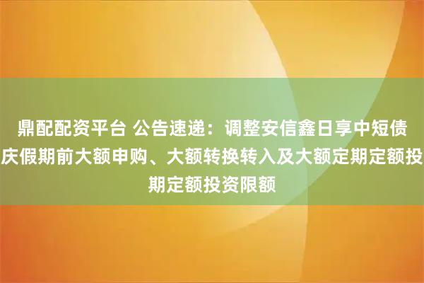 鼎配配资平台 公告速递：调整安信鑫日享中短债基金国庆假期前大额申购、大额转换转入及大额定期定额投资限额