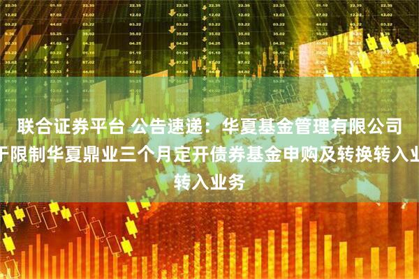 联合证券平台 公告速递:华夏基金管理有限公司关于限制华夏鼎业三个月定开债券基金申购及转换转入业务