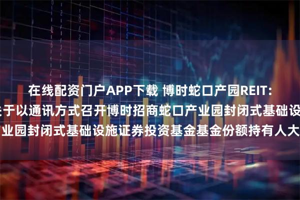 在线配资门户APP下载 博时蛇口产园REIT: 博时基金管理有限公司关于以通讯方式召开博时招商蛇口产业园封闭式基础设施证券投资基金基金份额持有人大会的公告