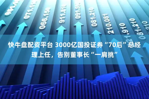 快牛盘配资平台 3000亿国投证券“70后”总经理上任，告别董事长“一肩挑”