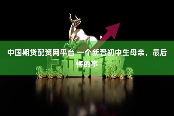 中国期货配资网平台 一个新晋初中生母亲，最后悔的事