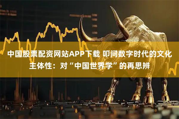 中国股票配资网站APP下载 叩问数字时代的文化主体性:对“中国世界学”的再思辨