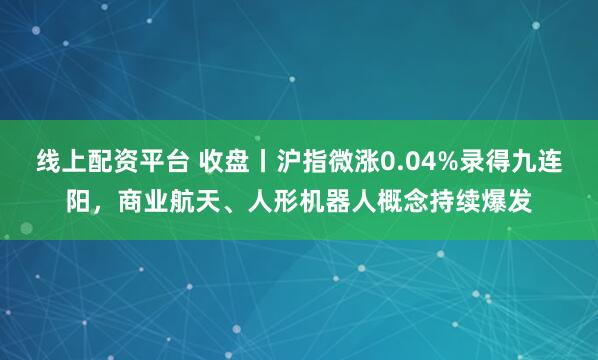 线上配资平台 收盘丨沪指微涨0.04%录得九连阳，商业航天、人形机器人概念持续爆发