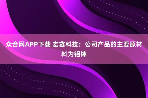 众合网APP下载 宏鑫科技：公司产品的主要原材料为铝棒